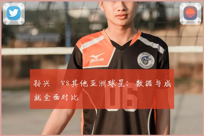 孙兴慜vs其他亚洲球星：数据与成就全面对比