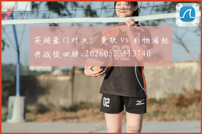 英超豪门对决：曼联 vs 利物浦经典战役回顾_20260523113740