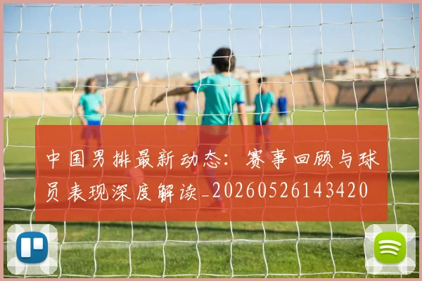 中国男排最新动态：赛事回顾与球员表现深度解读_20260526143420