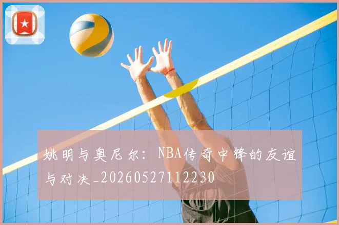 姚明与奥尼尔：NBA传奇中锋的友谊与对决_20260527112230