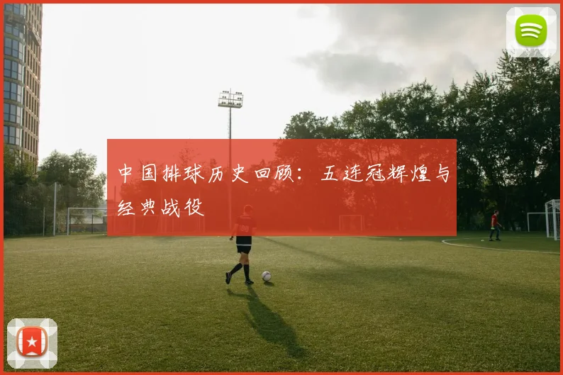 中国排球历史回顾：五连冠辉煌与经典战役