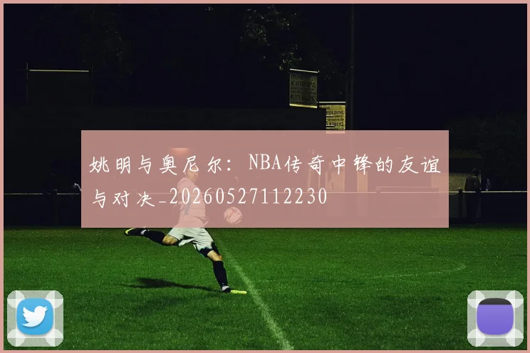 姚明与奥尼尔：NBA传奇中锋的友谊与对决_20260527112230