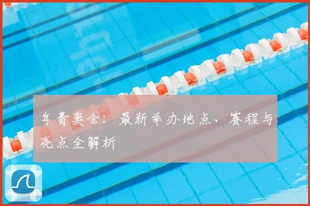 年青奥会：最新举办地点、赛程与亮点全解析