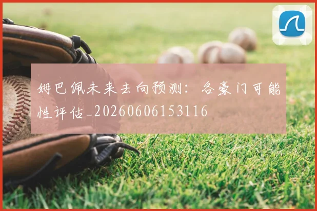 姆巴佩未来去向预测:各豪门可能性评估_20260606153116