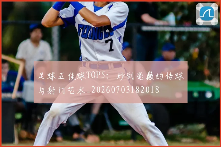 足球五佳球TOP5：妙到毫巅的传球与射门艺术_20260703182018
