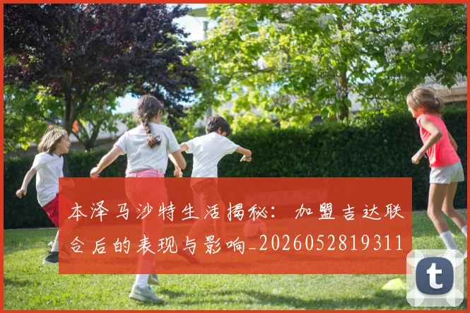 本泽马沙特生活揭秘：加盟吉达联合后的表现与影响_20260528193118