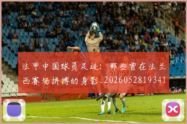 法甲中国球员足迹：那些曾在法兰西赛场拼搏的身影_20260528193418