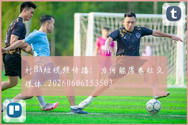 村BA短视频传播：为何能席卷社交媒体_20260606153503