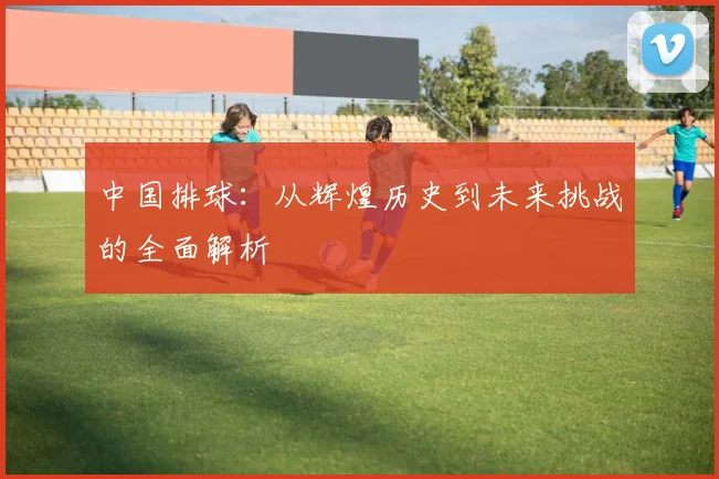 中国排球：从辉煌历史到未来挑战的全面解析