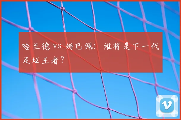哈兰德 vs 姆巴佩：谁将是下一代足坛王者？